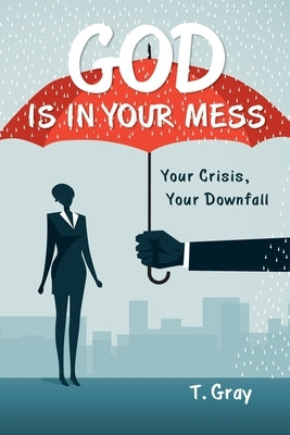 God Is in Your Mess: Your Crisis, Your Downfall by Gray, T.