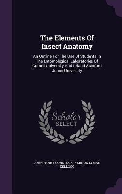 The Elements Of Insect Anatomy: An Outline For The Use Of Students In The Entomological Laboratories Of Cornell University And Leland Stanford Junior by Comstock, John Henry