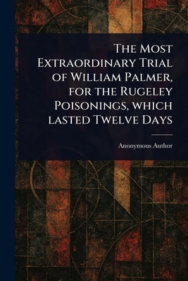 The Most Extraordinary Trial of William Palmer, for the Rugeley Poisonings, Which Lasted Twelve Days by Anonymous