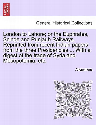 London to Lahore; Or the Euphrates, Scinde and Punjaub Railways. Reprinted from Recent Indian Papers from the Three Presidencies ... with a Digest of by Anonymous