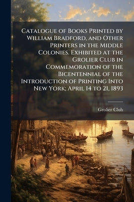 Catalogue of Books Printed by William Bradford, and Other Printers in the Middle Colonies. Exhibited at the Grolier Club in Commemoration of the Bicen by Grolier Club