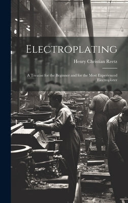 Electroplating; a Treatise for the Beginner and for the Most Experienced Electroplater by Reetz, Henry Christian 1888-