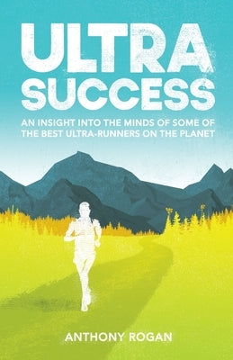 Ultra Success: An Insight Into the Minds of Some of the Best Ultra-Runners on the Planet by Rogan, Anthony