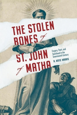 Stolen Bones of St. John of Matha: Forgery, Theft, and Sainthood in the Seventeenth Century by Harris, A. Katie
