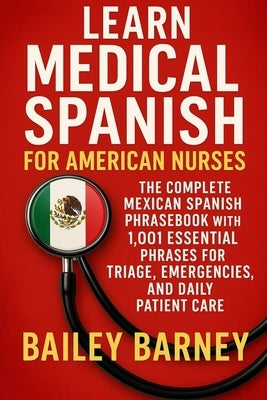 Learn Medical Spanish for American Nurses: The Complete Mexican Spanish Phrasebook with 1,001 Essential Phrases for Triage, Emergencies, and Daily Pat by Barney, Bailey