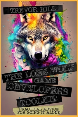 The Lone Wolf Game Developers Toolkit: Practical Advice For Going It Alone by Hill, Trevor