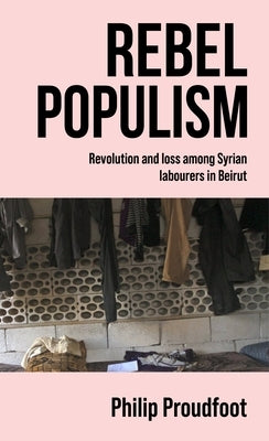 Rebel Populism: Revolution and Loss Among Syrian Labourers in Beirut by Proudfoot, Philip