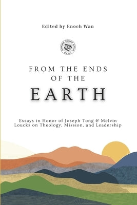 From the Ends of the Earth: Essays in Honor of Joseph Tong & Melvin Loucks on Theology, Mission and Leadership by Wan, Enoch