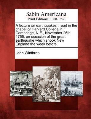 A Lecture on Earthquakes: Read in the Chapel of Harvard College in Cambridge, N.E., November 26th 1755, on Occasion of the Great Earthquake Whic by Winthrop, John
