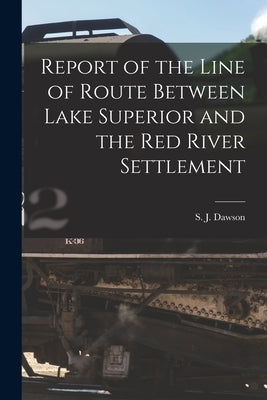 Report of the Line of Route Between Lake Superior and the Red River Settlement [microform] by Dawson, S. J. (Simon James) 1820-1902