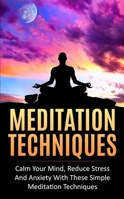 Meditation Techniques: Calm Your Mind, Reduce Stress and Anxiety With These Simple Meditation Techniques by Rose, Camila