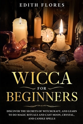 Wicca for beginners: Discover the Secrets of Witchcraft, and Learn to do Magic Rituals and Cast Moon, Crystal and Candle Spells. by Flores, Edith