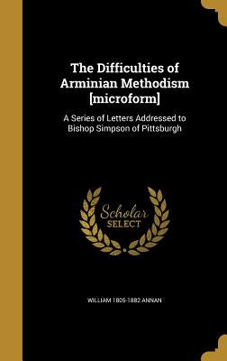 The Difficulties of Arminian Methodism [microform]: A Series of Letters Addressed to Bishop Simpson of Pittsburgh by Annan, William 1805-1882