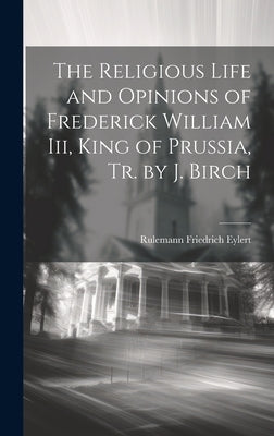 The Religious Life and Opinions of Frederick William Iii, King of Prussia, Tr. by J. Birch by Eylert, Rulemann Friedrich