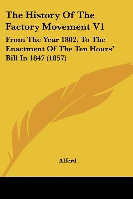 The History Of The Factory Movement V1: From The Year 1802, To The Enactment Of The Ten Hours' Bill In 1847 (1857) by Alferd