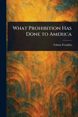 What Prohibition Has Done to America by Franklin, Fabian