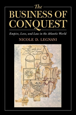 The Business of Conquest: Empire, Love, and Law in the Atlantic World by D. Legnani, Nicole