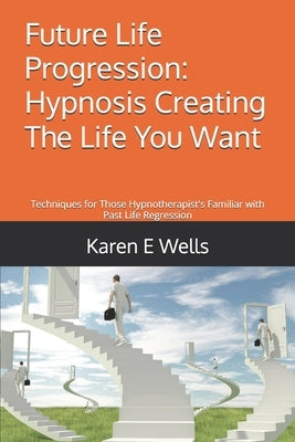Future Life Progression: Hypnosis Creating The Life You Want: Techniques for Those Hypnotherapist's Familiar with Past Life Regression by Wells, Karen E.
