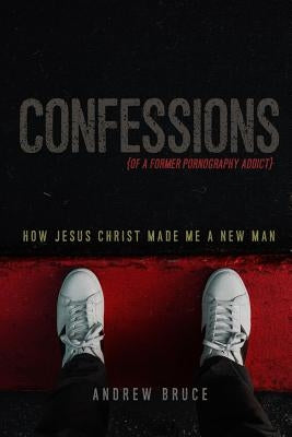 Confessions of a Former Pornography Addict: How Jesus Christ Made Me a New Man by Bruce, Andrew