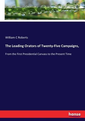 The Leading Orators of Twenty-Five Campaigns,: From the First Presidential Canvass to the Present Time by Roberts, William C.