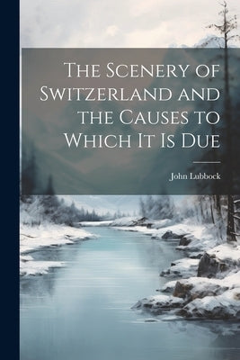 The Scenery of Switzerland and the Causes to Which It Is Due by Lubbock, John