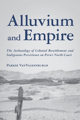 Alluvium and Empire: The Archaeology of Colonial Resettlement and Indigenous Persistence on Peru's North Coast by Vanvalkenburgh, Parker