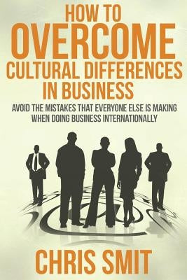 How to Overcome Cultural Differences in Business: Avoid the Mistakes that Everyone Else is Making When Doing Business Internationally by Smit M. S., Chris