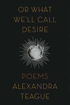 Or What We'll Call Desire: Poems by Teague, Alexandra