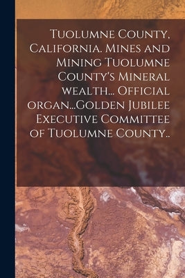 Tuolumne County, California. Mines and Mining Tuolumne County's Mineral Wealth... Official Organ...Golden Jubilee Executive Committee of Tuolumne Coun by Anonymous