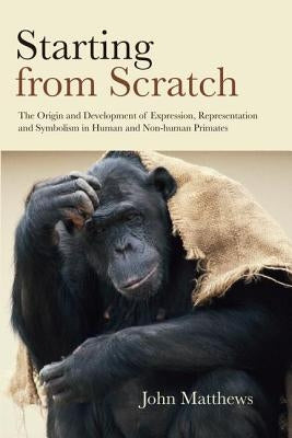 Starting from Scratch: The Origin and Development of Expression, Representation and Symbolism in Human and Non-Human Primates by Matthews, John