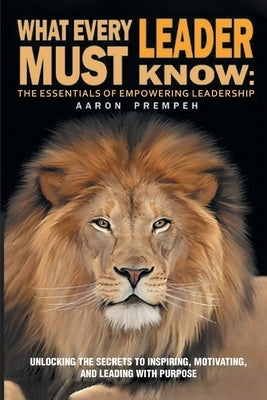 What Every Leader Must Know: The Essentials of Empowering Leadership: Unlocking the Secrets to Inspiring, Motivating, and Leading with Purpose by Prempeh, Aaron