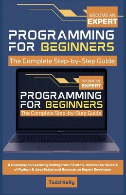 Programming for Beginners: The Complete Step-by-Step Guide: A Roadmap to Learning Coding from Scratch, Unlock the Secrets of Python & JavaScript and B by Kelly, Todd