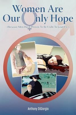 Women Are Our Only Hope: (Because Men Have Proven To Be Unfit To Lead Us.) by Digiorgio, Anthony