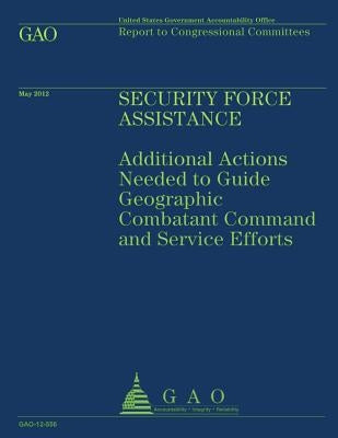 Security Force Assistance: Additional Actions Needed to Guide Geographic Comatant Command and Service Efforts by U S Government Accountability Office
