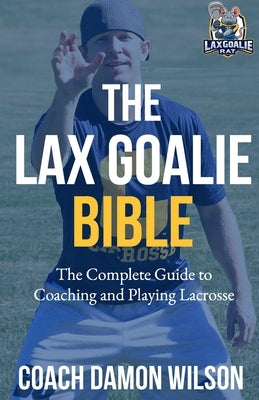 The Lax Goalie Bible: The Complete Guide for Coaching and Playing Lacrosse Goalie by Wilson, Damon