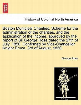Boston Municipal Charities. Scheme for the Administration of the Charities, and the Application of the Income, Approved by the Report of Sir George Ro by Rose, George