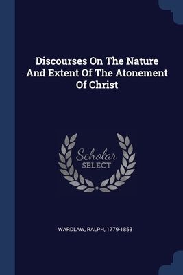 Discourses On The Nature And Extent Of The Atonement Of Christ by 1779-1853, Wardlaw Ralph