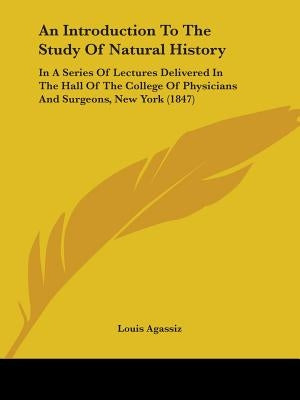 An Introduction To The Study Of Natural History: In A Series Of Lectures Delivered In The Hall Of The College Of Physicians And Surgeons, New York (18 by Agassiz, Louis