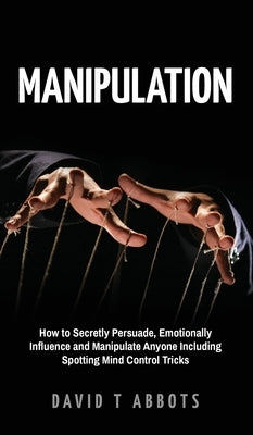 Manipulation: How to Secretly Persuade, Emotionally Influence and Manipulate Anyone Including Spotting Mind Control Tricks by Abbots, David T.