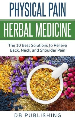 Physical Pain Herbal Medicine: The 10 Best Solutions to Relieve Back, Neck, and Shoulder Pain by Db Publishing
