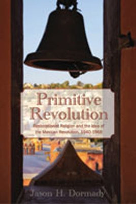Primitive Revolution: Restorationist Religion and the Idea of the Mexican Revolution, 1940-1968 by Dormady, Jason H.