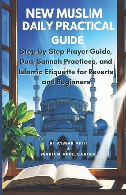 New Muslim Daily Practical Guide: Step-by-Step Prayer Guide, Dua, Sunnah Practices, and Islamic Etiquette for Reverts and Beginners by Abdelsabour, Mariam