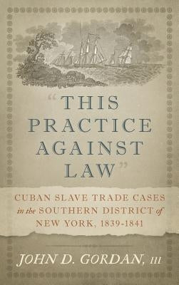 This Practice Against Law: Cuban Slave Trade Cases in the Southern District of New York, 1839-1841 by Gordan, John D., III
