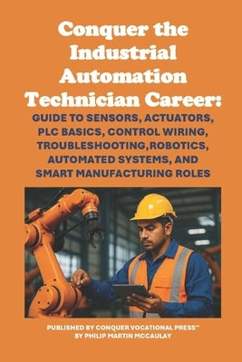 Conquer the Industrial Automation Technician Career: Guide to Sensors, Actuators, PLC Basics, Control Wiring, Troubleshooting, Robotics, Automated Sys by McCaulay, Philip Martin