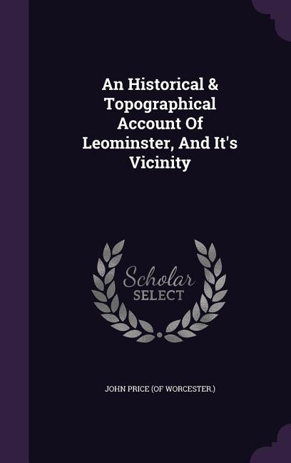 An Historical & Topographical Account Of Leominster, And It's Vicinity by John Price (of Worcester ).