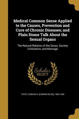 Medical Common Sense Applied to the Causes, Prevention and Cure of Chronic Diseases; and Plain Home Talk About the Sexual Organs: The Natural Relation by Foote, Edward B. (Edward Bliss) 1829-19