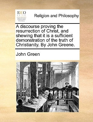 A Discourse Proving the Resurrection of Christ, and Shewing That It Is a Sufficient Demonstration of the Truth of Christianity. by John Greene. by Green, John