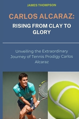 Carlos Alcaraz: Rising from Clay to Glory: Unveiling the Extraordinary Journey of Tennis Prodigy Carlos Alcaraz by Thompson, James