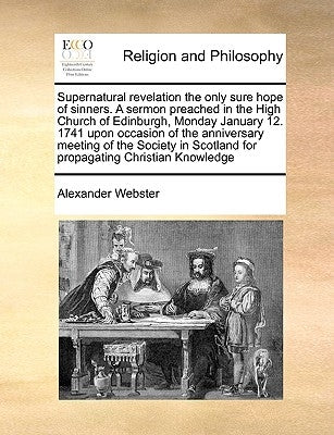 Supernatural Revelation the Only Sure Hope of Sinners. a Sermon Preached in the High Church of Edinburgh, Monday January 12. 1741 Upon Occasion of the by Webster, Alexander
