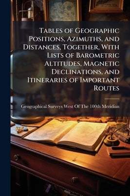 Tables of Geographic Positions, Azimuths, and Distances, Together, With Lists of Barometric Altitudes, Magnetic Declinations, and Itineraries of Impor by Geographical Surveys West of the 100th M
